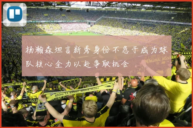 杨瀚森坦言新秀身份不急于成为球队核心全力以赴争取机会