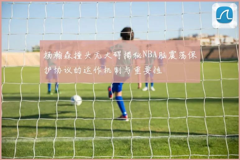 杨瀚森撞头无大碍揭秘NBA脑震荡保护协议的运作机制与重要性