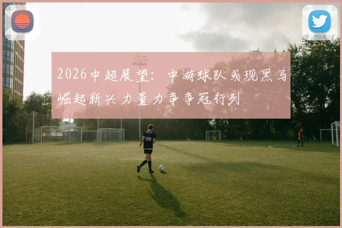 2026中超展望：中游球队或现黑马崛起新兴力量力争争冠行列