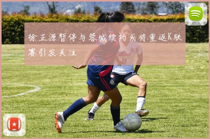 徐正源暂停与蓉城续约或将重返K联赛引发关注