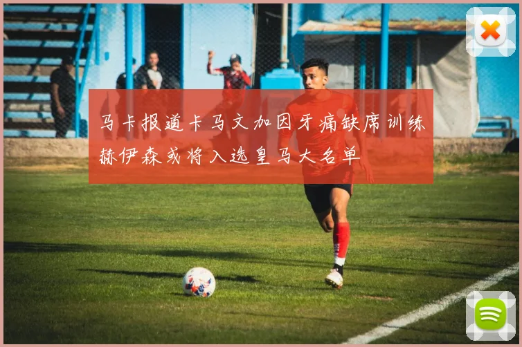 马卡报道卡马文加因牙痛缺席训练赫伊森或将入选皇马大名单