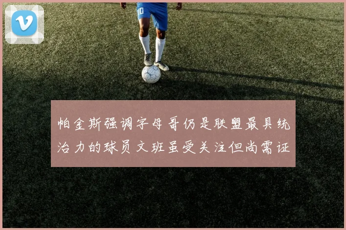 帕金斯强调字母哥仍是联盟最具统治力的球员文班虽受关注但尚需证明自己