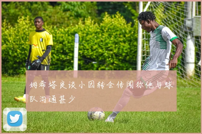 姆希塔良谈小因转会传闻称他与球队沟通甚少