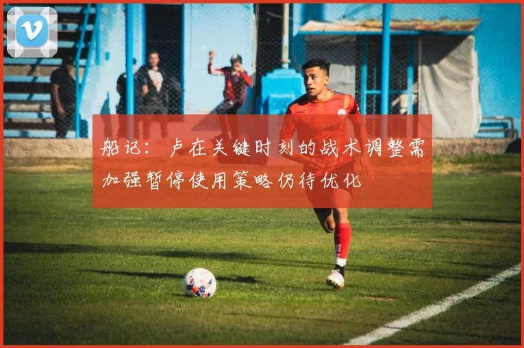 船记：卢在关键时刻的战术调整需加强暂停使用策略仍待优化