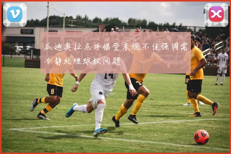 瓜迪奥拉点评福登表现不佳强调需冷静处理球权问题