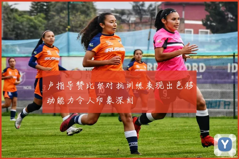 卢指导赞比尔对抗训练表现出色移动能力令人印象深刻