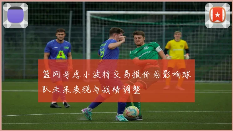 篮网考虑小波特交易报价或影响球队未来表现与战绩调整