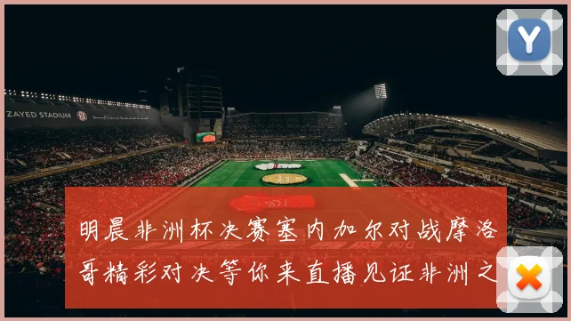 明晨非洲杯决赛塞内加尔对战摩洛哥精彩对决等你来直播见证非洲之王的诞生