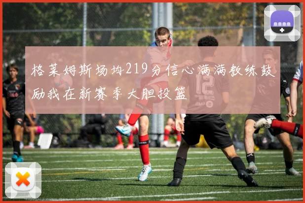 格莱姆斯场均219分信心满满教练鼓励我在新赛季大胆投篮