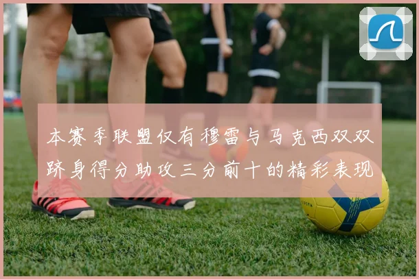 本赛季联盟仅有穆雷与马克西双双跻身得分助攻三分前十的精彩表现