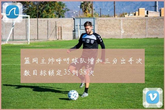 篮网主帅呼吁球队增加三分出手次数目标锁定35到38次