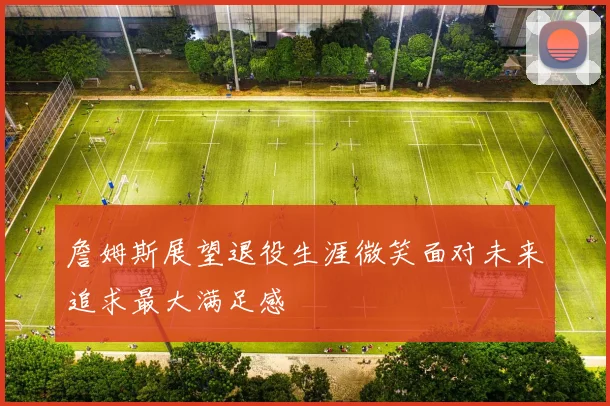 詹姆斯展望退役生涯微笑面对未来追求最大满足感