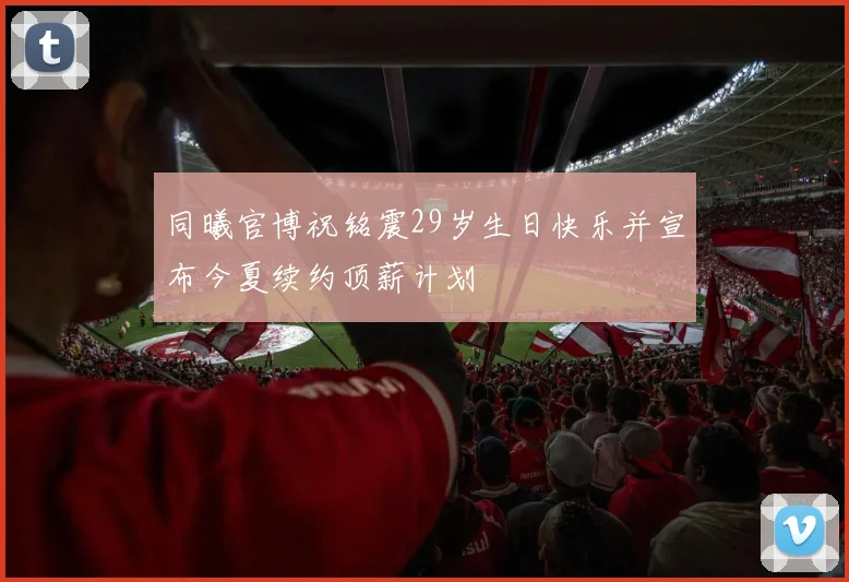 同曦官博祝铭震29岁生日快乐并宣布今夏续约顶薪计划