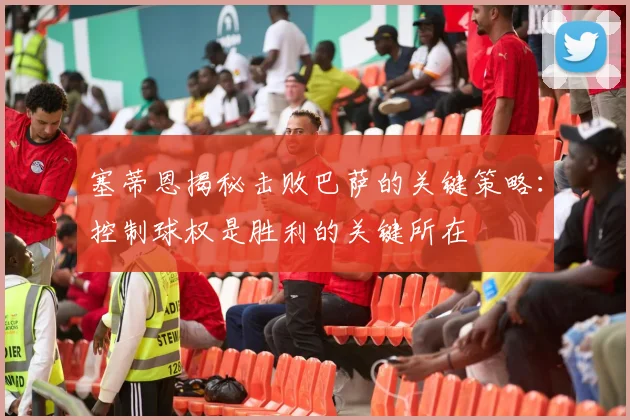 塞蒂恩揭秘击败巴萨的关键策略：控制球权是胜利的关键所在