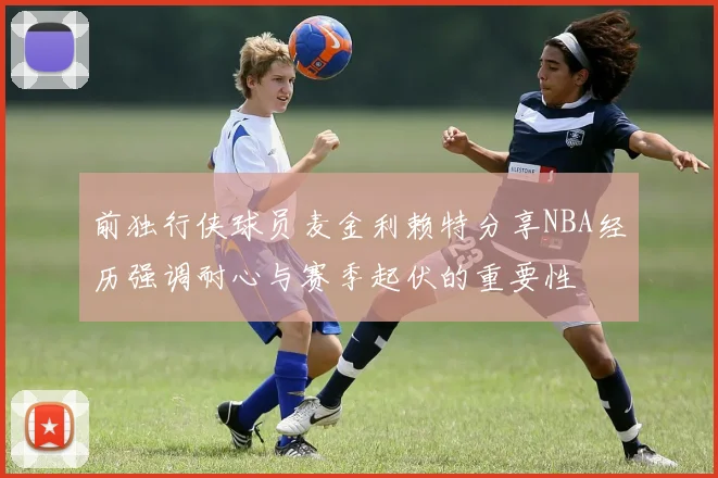 前独行侠球员麦金利赖特分享NBA经历强调耐心与赛季起伏的重要性