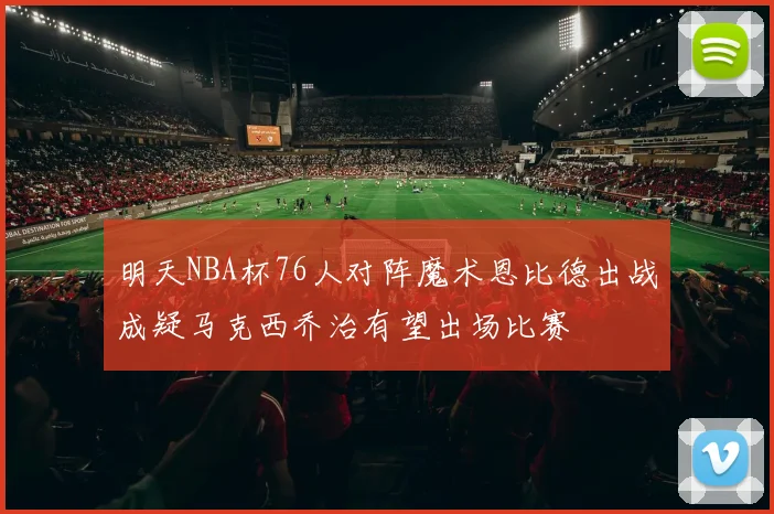 明天NBA杯76人对阵魔术恩比德出战成疑马克西乔治有望出场比赛