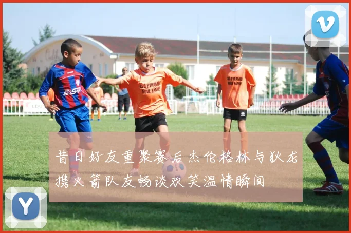 昔日好友重聚赛后杰伦格林与狄龙携火箭队友畅谈欢笑温情瞬间